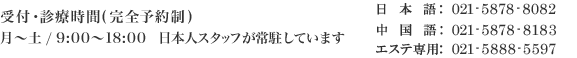 受付·診療時間(完全予約制) 月～土 / 9:00～18:00  日本人スタッフが常駐しています 日本語:021-5878-8082 中国語:021-5878-8183 エステ専用:021-5888-5597