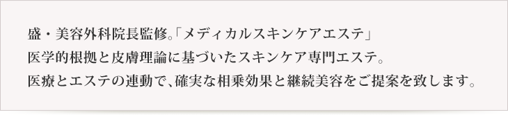 盛・美容外科院長監修。「メディカルスキンケアエステ」医学的根拠と皮膚理論に基づいたスキンケア専門エステ。医療とエステの連動で、確実な相乗効果と継続美容をご提案を致します。